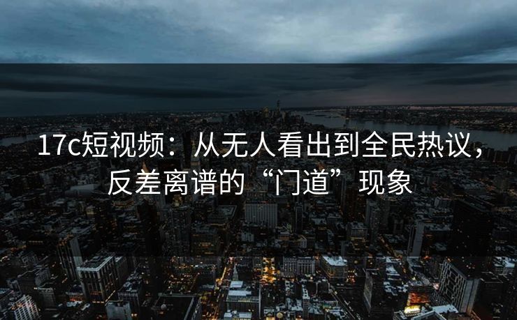 <strong>17C</strong>短视频：从无人看出到全民热议，反差离谱的“门道”现象