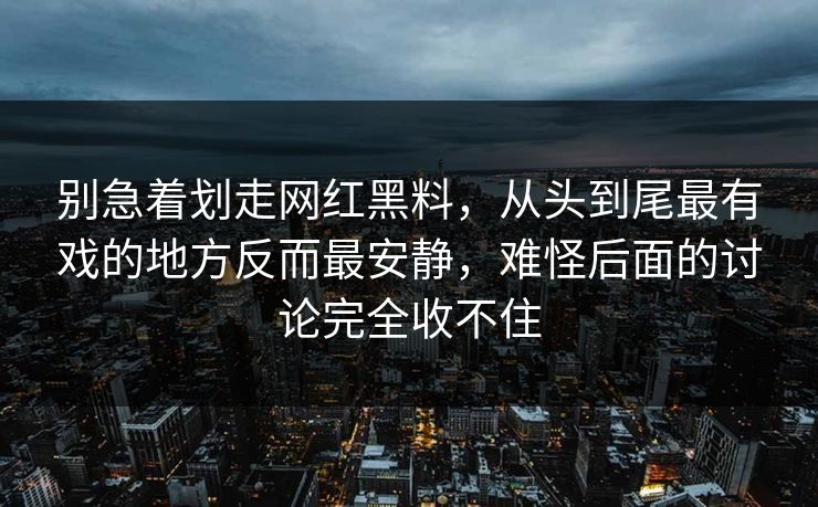 别急着划走网红黑料，从头到尾最有戏的地方反而最安静，难怪后面的讨论完全收不住