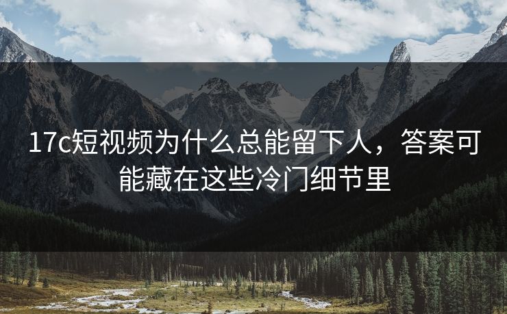 <strong>17C</strong>短视频为什么总能留下人，答案可能藏在这些冷门细节里