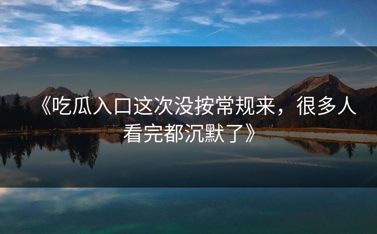 《吃瓜入口这次没按常规来，很多人看完都沉默了》