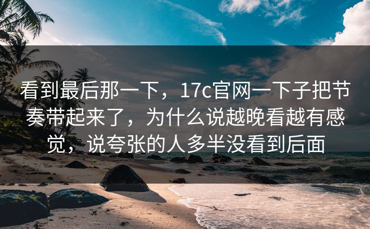看到最后那一下，<strong>17C</strong>官网一下子把节奏带起来了，为什么说越晚看越有感觉，说夸张的人多半没看到后面