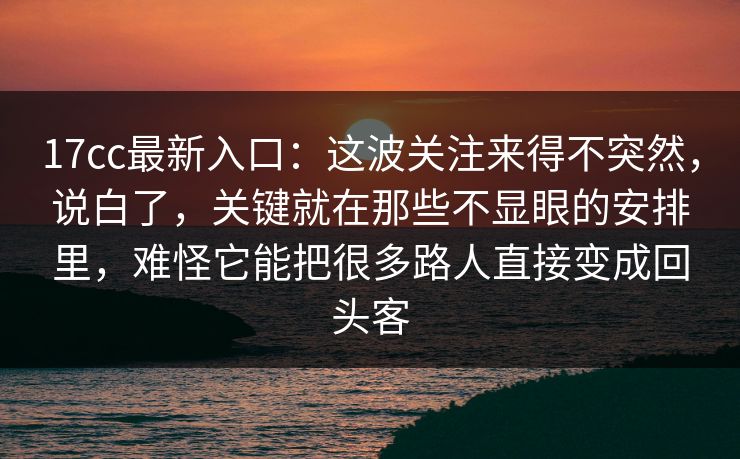 <strong>17C</strong>c最新入口：这波关注来得不突然，说白了，关键就在那些不显眼的安排里，难怪它能把很多路人直接变成回头客
