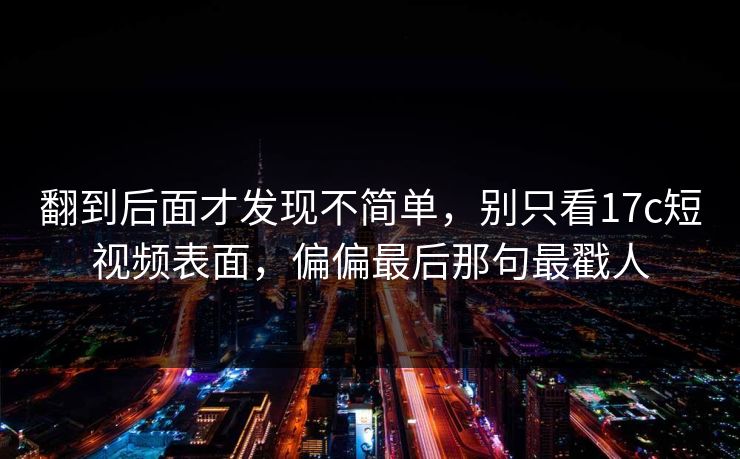 翻到后面才发现不简单，别只看<strong>17C</strong>短视频表面，偏偏最后那句最戳人