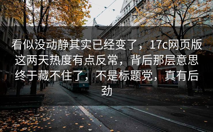 看似没动静其实已经变了，<strong>17C</strong>网页版这两天热度有点反常，背后那层意思终于藏不住了，不是标题党，真有后劲