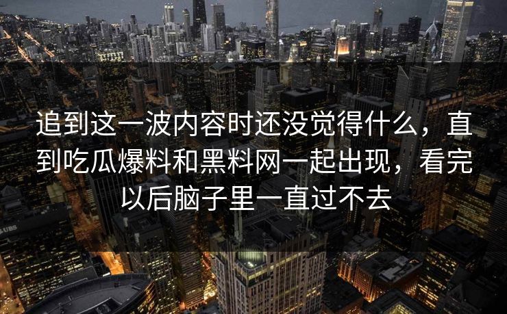 追到这一波内容时还没觉得什么，直到吃瓜爆料和黑料网一起出现，看完以后脑子里一直过不去