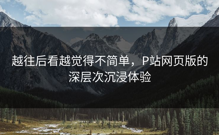 越往后看越觉得不简单,P站网页版的深层次沉浸体验 越往后看越觉得不简单,P站网页版的深层次沉浸体验