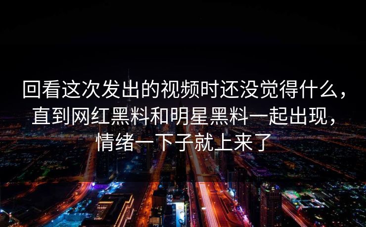 回看这次发出的视频时还没觉得什么，直到网红黑料和明星黑料一起出现，情绪一下子就上来了