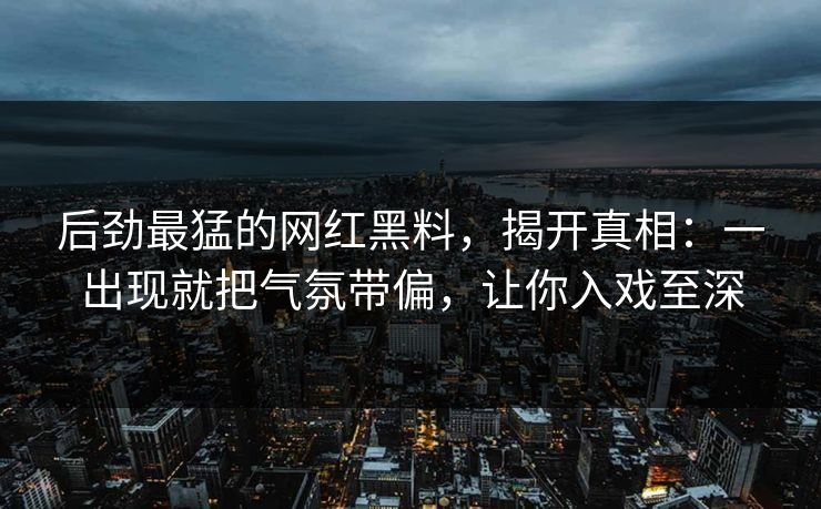 后劲最猛的网红黑料，揭开真相：一出现就把气氛带偏，让你入戏至深