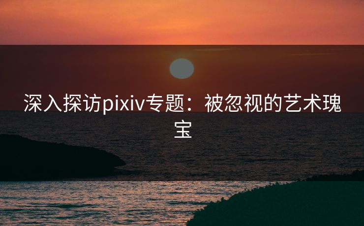 深入探访pixiv专题：被忽视的艺术瑰宝