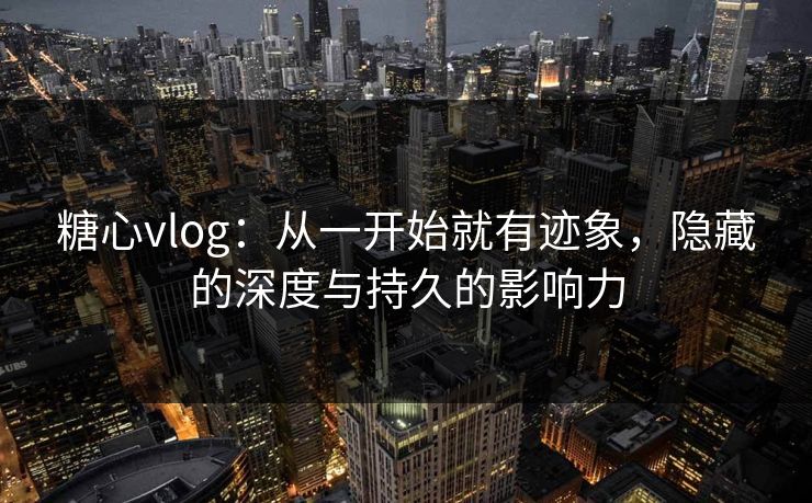 糖心vlog：从一开始就有迹象，隐藏的深度与持久的影响力