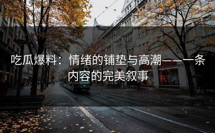 吃瓜爆料：情绪的铺垫与高潮——一条内容的完美叙事
