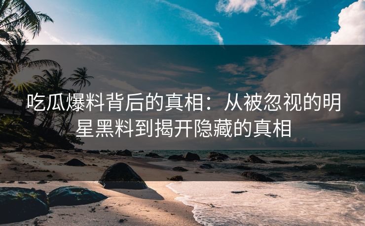 吃瓜爆料背后的真相：从被忽视的明星黑料到揭开隐藏的真相